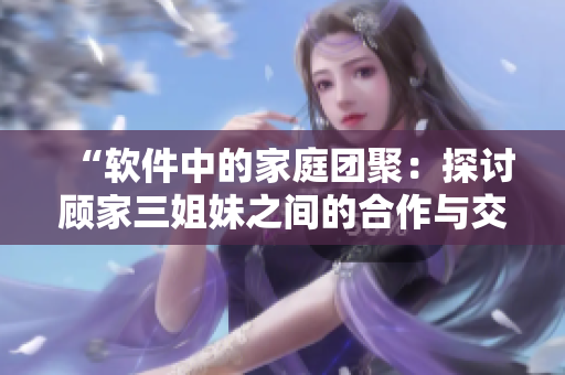 “軟件中的家庭團聚：探討顧家三姐妹之間的合作與交流”