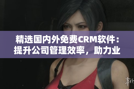 精選國(guó)內(nèi)外免費(fèi)CRM軟件：提升公司管理效率，助力業(yè)務(wù)拓展