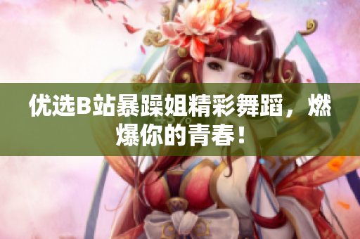 優(yōu)選B站暴躁姐精彩舞蹈，燃爆你的青春！