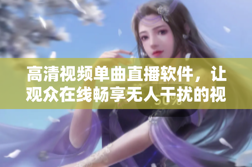 高清視頻單曲直播軟件，讓觀眾在線暢享無人干擾的視聽盛宴