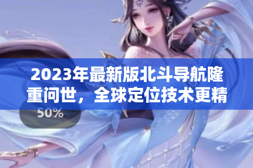 2023年最新版北斗導(dǎo)航隆重問(wèn)世，全球定位技術(shù)更精準(zhǔn)高效