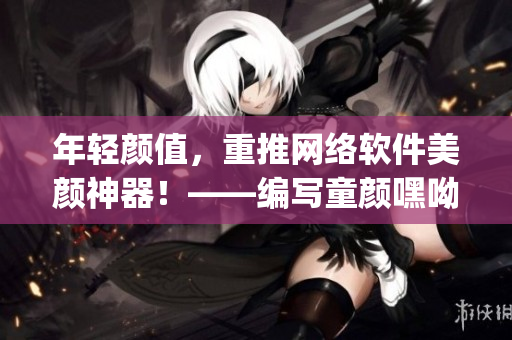 年輕顏值，重推網(wǎng)絡(luò)軟件美顏神器！——編寫(xiě)童顏嘿呦嘿呦app網(wǎng)站推廣