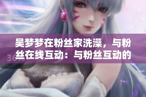 吳夢夢在粉絲家洗澡，與粉絲在線互動：與粉絲互動的軟件新體驗(yàn)
