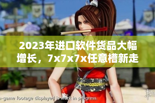 2023年進(jìn)口軟件貨品大幅增長(zhǎng)，7x7x7x任意槽新走勢(shì)揭曉