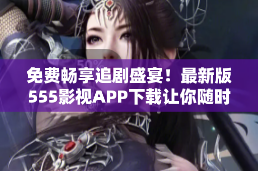 免費暢享追劇盛宴！最新版555影視APP下載讓你隨時解鎖海量影視資源