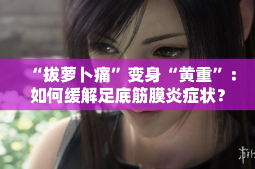 “拔蘿卜痛”變身“黃重”：如何緩解足底筋膜炎癥狀？