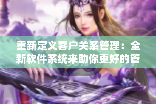 重新定義客戶關(guān)系管理：全新軟件系統(tǒng)來助你更好的管理客戶！
