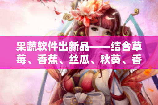 果蔬軟件出新品——結(jié)合草莓、香蕉、絲瓜、秋葵、香草精華，助力提升用戶體驗(yàn)