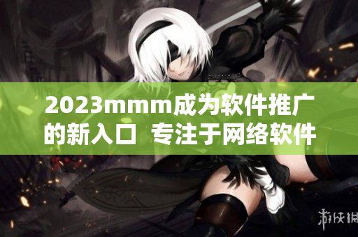 2023mmm成為軟件推廣的新入口  專注于網(wǎng)絡(luò)軟件推廣的必知指南
