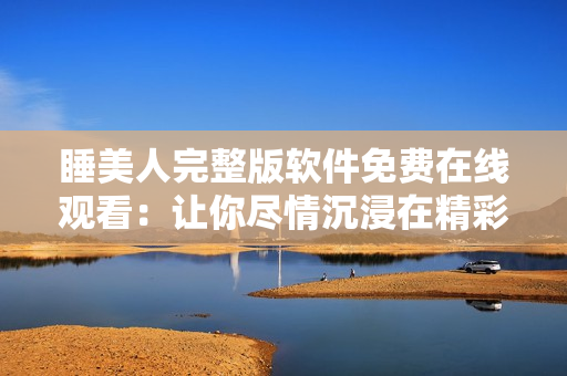 睡美人完整版軟件免費在線觀看：讓你盡情沉浸在精彩內(nèi)容中