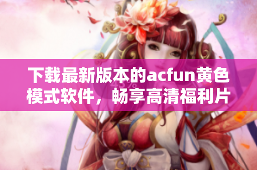 下載最新版本的acfun黃色模式軟件，暢享高清福利片！