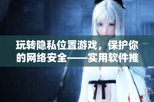 玩轉(zhuǎn)隱私位置游戲，保護(hù)你的網(wǎng)絡(luò)安全——實(shí)用軟件推薦！