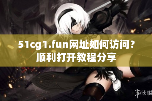 51cg1.fun網(wǎng)址如何訪問？順利打開教程分享