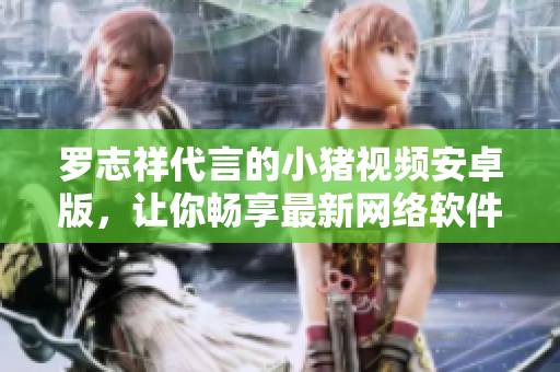 羅志祥代言的小豬視頻安卓版，讓你暢享最新網(wǎng)絡(luò)軟件！