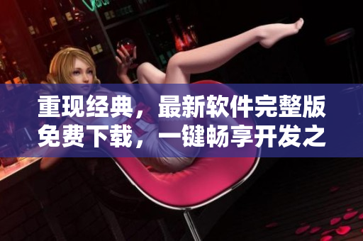重現(xiàn)經(jīng)典，最新軟件完整版免費下載，一鍵暢享開發(fā)之旅！