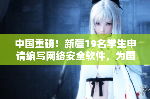 中國重磅！新疆19名學(xué)生申請編寫網(wǎng)絡(luò)安全軟件，為國家信息安全保駕護(hù)航