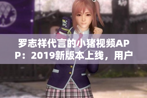 羅志祥代言的小豬視頻APP：2019新版本上線，用戶體驗(yàn)大幅提升