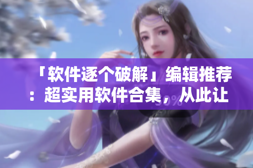 「軟件逐個破解」編輯推薦：超實用軟件合集，從此讓你事半功倍！