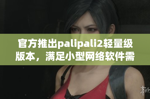 官方推出palipali2輕量級(jí)版本，滿足小型網(wǎng)絡(luò)軟件需求