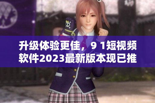 升級體驗更佳，9 1短視頻軟件2023最新版本現(xiàn)已推出