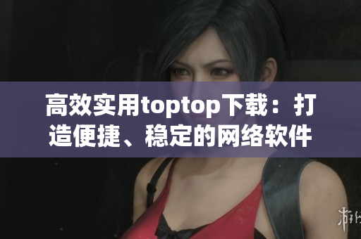 高效實用toptop下載：打造便捷、穩(wěn)定的網(wǎng)絡(luò)軟件
