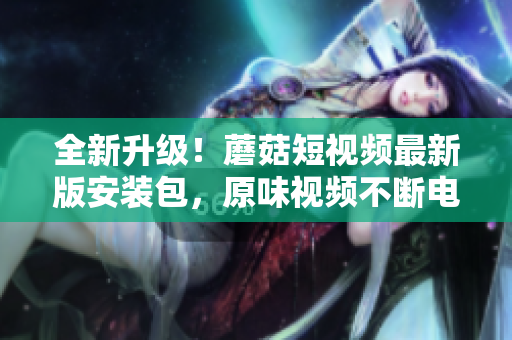全新升級(jí)！蘑菇短視頻最新版安裝包，原味視頻不斷電，輕松拍攝分享