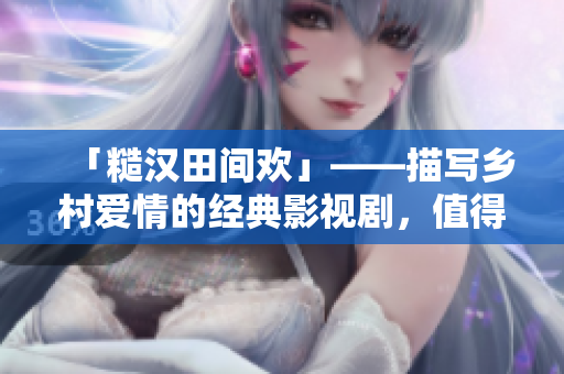 「糙漢田間歡」——描寫鄉(xiāng)村愛情的經(jīng)典影視劇，值得一看！