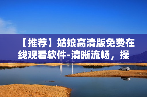 【推薦】姑娘高清版免費(fèi)在線觀看軟件-清晰流暢，操作簡(jiǎn)單易用