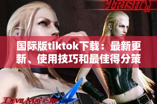 國際版tiktok下載：最新更新、使用技巧和最佳得分策略