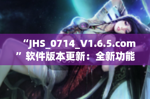 “JHS_0714_V1.6.5.com”軟件版本更新：全新功能與優(yōu)化！