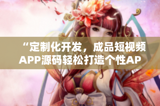 “定制化開發(fā)，成品短視頻APP源碼輕松打造個(gè)性APP”