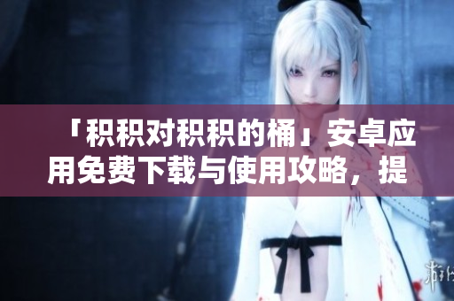 「積積對積積的桶」安卓應(yīng)用免費(fèi)下載與使用攻略，提高工作效率的必備工具
