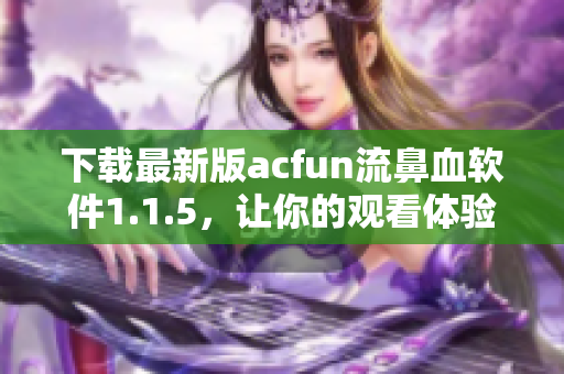 下載最新版acfun流鼻血軟件1.1.5，讓你的觀看體驗更加完美
