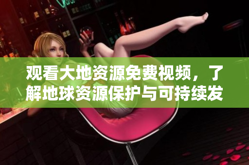 觀看大地資源免費(fèi)視頻，了解地球資源保護(hù)與可持續(xù)發(fā)展！