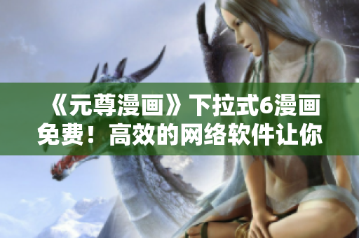 《元尊漫畫》下拉式6漫畫免費(fèi)！高效的網(wǎng)絡(luò)軟件讓你暢享閱讀體驗(yàn)