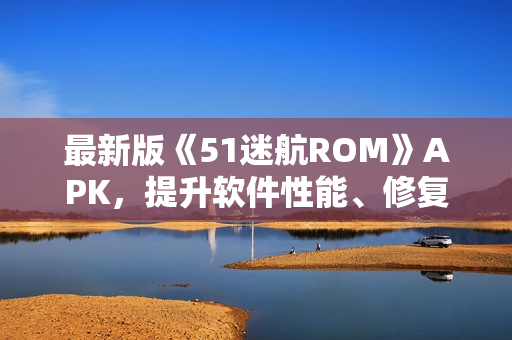 最新版《51迷航ROM》APK，提升軟件性能、修復(fù)BUG，享受更流暢的使用體驗(yàn)