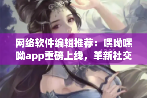 網(wǎng)絡(luò)軟件編輯推薦：嘿呦嘿呦app重磅上線，革新社交新玩法