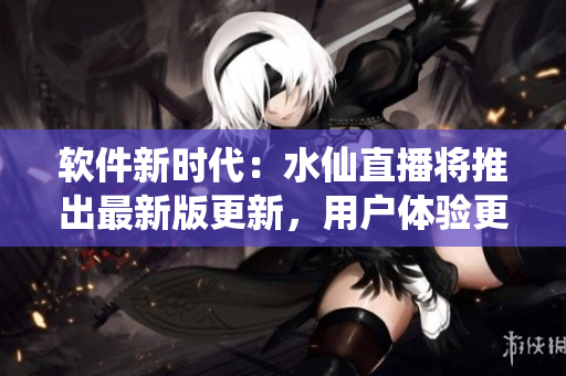 軟件新時代：水仙直播將推出最新版更新，用戶體驗更優(yōu)！