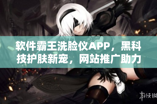 軟件霸王洗臉儀APP，黑科技護膚新寵，網(wǎng)站推廣助力青春無限延續(xù)