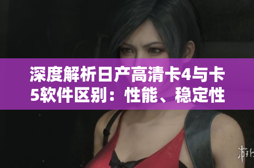 深度解析日產(chǎn)高清卡4與卡5軟件區(qū)別：性能、穩(wěn)定性、兼容性全方面比較