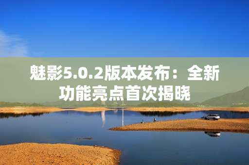 魅影5.0.2版本發(fā)布：全新功能亮點(diǎn)首次揭曉