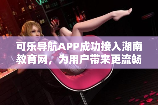 可樂導(dǎo)航APP成功接入湖南教育網(wǎng)，為用戶帶來更流暢的學(xué)習(xí)體驗
