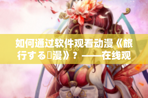 如何通過(guò)軟件觀看動(dòng)漫《旅行する動(dòng)漫》？——在線觀看教程大揭秘！