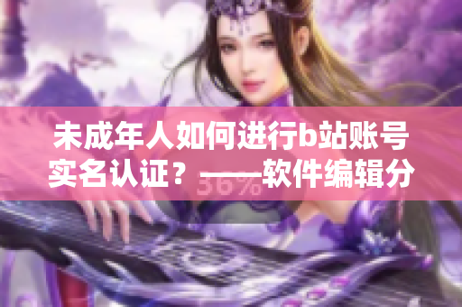 未成年人如何進(jìn)行b站賬號實(shí)名認(rèn)證？——軟件編輯分享實(shí)用技巧