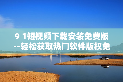9 1短視頻下載安裝免費(fèi)版--輕松獲取熱門(mén)軟件版權(quán)免費(fèi)下載