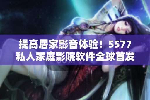 提高居家影音體驗(yàn)！5577私人家庭影院軟件全球首發(fā)！