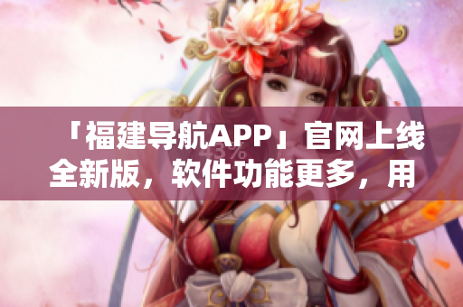 「福建導(dǎo)航APP」官網(wǎng)上線全新版，軟件功能更多，用戶體驗更佳