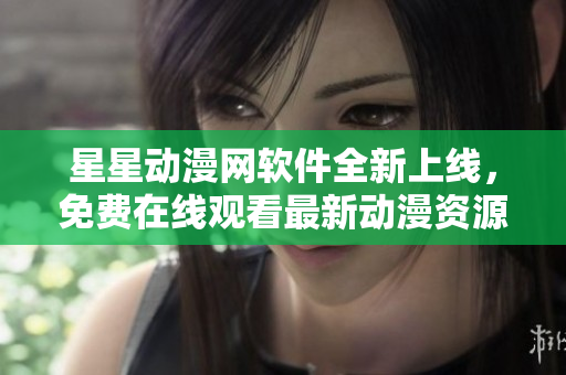 星星動(dòng)漫網(wǎng)軟件全新上線，免費(fèi)在線觀看最新動(dòng)漫資源