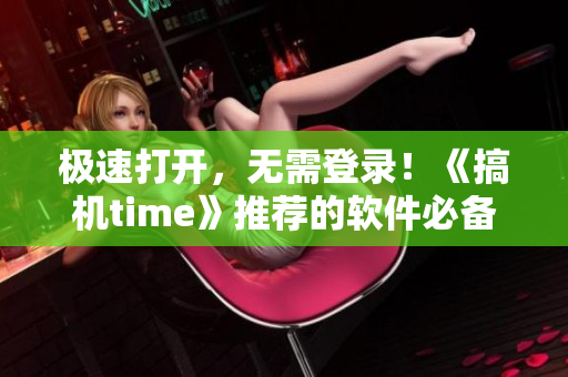 極速打開，無需登錄！《搞機(jī)time》推薦的軟件必備