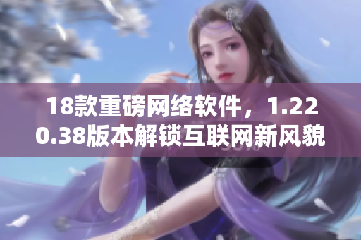 18款重磅網(wǎng)絡(luò)軟件，1.220.38版本解鎖互聯(lián)網(wǎng)新風(fēng)貌！